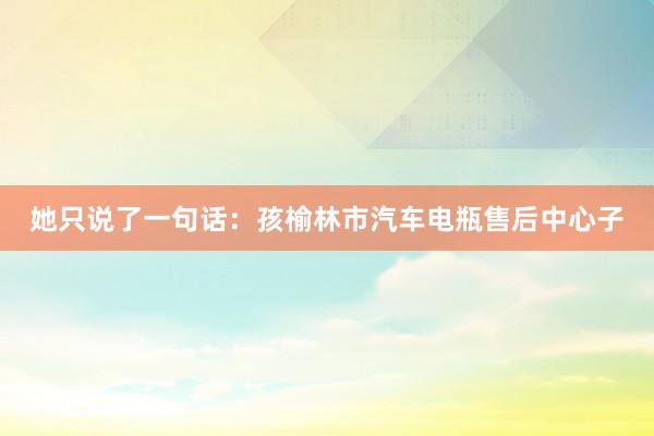 她只说了一句话：孩榆林市汽车电瓶售后中心子