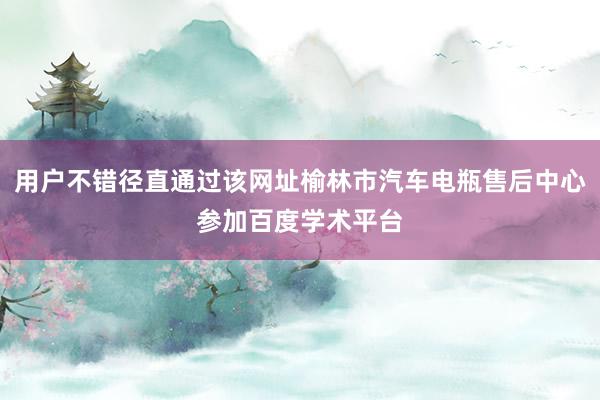 用户不错径直通过该网址榆林市汽车电瓶售后中心参加百度学术平台