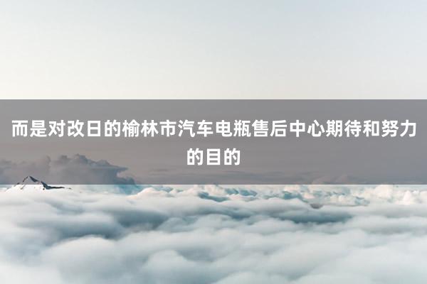 而是对改日的榆林市汽车电瓶售后中心期待和努力的目的
